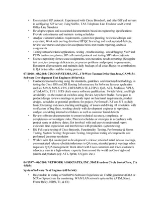 • Use standard SIP protocol. Experienced with Cisco, Broadsoft, and other SIP call servers
in configuring SIP server; Using Sniffer, TAS Telephone Line Emulator and Central
Office Line Simulator
• Develop test plans and associated documentation based on engineering specifications;
Provide test estimates and maintain testing schedules
• Analyze customer/solution requirements, system test planning, test cases design, and
execution; Work with our bug database HP QC Jira to log and track reported defects,
review user stories and specs for acceptance tests,test results reporting, and task
assignments
• Testing network related applications, testing , troubleshooting, and debugging VoIP and
PSTN conference phones,SIP call control protocol and testing SIP video endpoints
• Use test repository for test case assignments, test execution, results reporting; Recognize
test case,test coverage deficiencies, or process problems and propose improvements;
Document all procedures and maintain daily backups of all code; Hands-on contributions
to QA deliverables and the testing process
07/2000 – 08/2008: CISCO SYSTEMS, INC., 170 West Tasman Drive San Jose,CA 95134.
Software Development Test Engineer (40 hr/wk):
• Conducted manual testing using the standards, guidelines and structured methodology in
testing the Cisco IOS and XR Routing Infrastructure for Software features application
such as: MPLS,MPLS-VPN,CBTS/MPLS TE,L2TPv3, QoS, ACL, Multicast, VPLS,
AToM, 6PEs, T1/E1 BITS clock source software qualification, Switch Fabric, and High
Availability on the routers & switches using Device Anywhere Studio; Participate in
product design reviews meetings to provide input on functional requirements, product
designs, schedules or potential problems for project; Performed UAT and SIT on daily
basis; Executing test cases,tracking and logging of issues and driving till resolution with
verification of bug fixes, working closely with development engineer to reproduce,
analyze, and debug internal test failures as well as customer found defects
• Review software documentation to ensure technical accuracy,compliance, or
completeness or to mitigate risks; Plan test schedules or strategies in accordance with
project scope or delivery dates; Got involved with end users to understand report
execution time expectation and interference with production system testing
• Did Full cycle testing of Cisco linecards, Functionality Testing, Performance & Stress
Testing, System Testing; Regression Testing, Integration testing of components and
performed customer resolution
• Worked with QA counterpart to development’s release; attended initial release meetings,
communicated release schedule/milestones to QA team, attended project meetings when
requested by QA management; Work direct with Cisco customers and Cisco customers
advocacy team in a high-volume capacity from around the world on Cisco high-end
routers and products (eg: ATT, Sprint, US govt. etc.)
04/1997 – 06/2000: NETWORK ASSOCIATES, INC.3965 Freedom Circle Santa Clara, CA
95054
System/Software Test Engineer (40 hr/wk):
• Responsible in testing of SnifferPro Software Experience on Traffic generators (IXIA or
N2X or Spirent) use for monitoring WAN/LAN network systems like (ATM, Sonet,
Frame Relay, ISDN,T1, & E1)
 