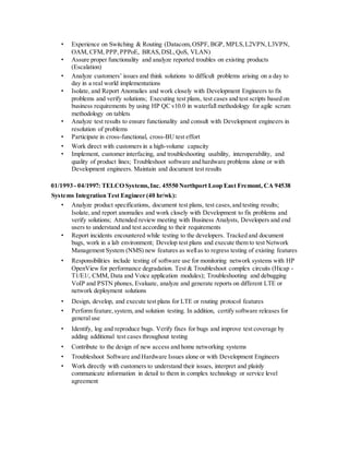 • Experience on Switching & Routing (Datacom,OSPF, BGP, MPLS,L2VPN,L3VPN,
OAM, CFM, PPP,PPPoE, BRAS,DSL,QoS, VLAN)
• Assure proper functionality and analyze reported troubles on existing products
(Escalation)
• Analyze customers’ issues and think solutions to difficult problems arising on a day to
day in a real world implementations
• Isolate, and Report Anomalies and work closely with Development Engineers to fix
problems and verify solutions; Executing test plans, test cases and test scripts based on
business requirements by using HP QC v10.0 in waterfall methodology for agile scrum
methodology on tablets
• Analyze test results to ensure functionality and consult with Development engineers in
resolution of problems
• Participate in cross-functional, cross-BU test effort
• Work direct with customers in a high-volume capacity
• Implement, customer interfacing, and troubleshooting usability, interoperability, and
quality of product lines; Troubleshoot software and hardware problems alone or with
Development engineers. Maintain and document test results
01/1993 - 04/1997: TELCO Systems,Inc. 45550 Northport Loop East Fremont, CA 94538
Systems Integration Test Engineer (40 hr/wk):
• Analyze product specifications, document test plans, test cases,and testing results;
Isolate, and report anomalies and work closely with Development to fix problems and
verify solutions; Attended review meeting with Business Analysts, Developers and end
users to understand and test according to their requirements
• Report incidents encountered while testing to the developers. Tracked and document
bugs, work in a lab environment; Develop test plans and execute them to test Network
Management System (NMS) new features as wellas to regress testing of existing features
• Responsibilities include testing of software use for monitoring network systems with HP
OpenView for performance degradation. Test & Troubleshoot complex circuits (Hicap -
T1/E1/, CMM, Data and Voice application modules); Troubleshooting and debugging
VoIP and PSTN phones, Evaluate, analyze and generate reports on different LTE or
network deployment solutions
• Design, develop, and execute test plans for LTE or routing protocol features
• Perform feature,system, and solution testing. In addition, certify software releases for
general use
• Identify, log and reproduce bugs. Verify fixes for bugs and improve test coverage by
adding additional test cases throughout testing
• Contribute to the design of new access and home networking systems
• Troubleshoot Software and Hardware Issues alone or with Development Engineers
• Work directly with customers to understand their issues, interpret and plainly
communicate information in detail to them in complex technology or service level
agreement
 