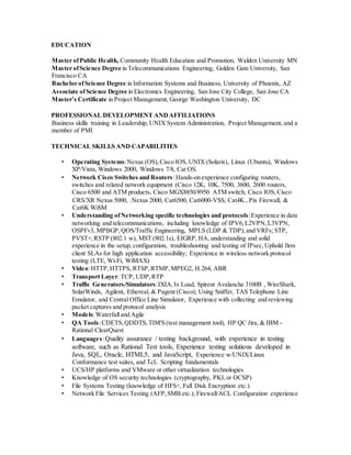 EDUCATION
Master ofPublic Health, Community Health Education and Promotion, Walden University MN
Master ofScience Degree in Telecommunications Engineering, Golden Gate University, San
Francisco CA
Bachelor ofScience Degree in Information Systems and Business, University of Phoenix, AZ
Associate ofScience Degree in Electronics Engineering, San Jose City College, San Jose CA
Master’s Certificate in Project Management, George Washington University, DC
PROFESSIONAL DEVELOPMENT ANDAFFILIATIONS
Business skills training in Leadership, UNIX System Administration, Project Management, and a
member of PMI
TECHNICAL SKILLS AND CAPABILITIES
• Operating Systems:Nexus (OS),Cisco IOS, UNIX (Solaris), Linux (Ubuntu), Windows
XP/Vista, Windows 2000, Windows 7/8, Cat OS.
• Network Cisco Switches and Routers:Hands-on experience configuring routers,
switches and related network equipment (Cisco 12K, 10K, 7500, 3600, 2600 routers,
Cisco 6500 and ATM products, Cisco MGX8850/8950 ATM switch, Cisco IOS, Cisco
CRS/XR Nexus 5000, .Nexus 2000, Cat6500, Cat6000-VSS, Cat4K , Pix Firewall, &
Cat6K WiSM
• Understanding ofNetworking specific technologies and protocols:Experience in data
networking and telecommunications, including knowledge of IPV6,L2VPN,L3VPN,
OSPFv3, MPBGP,QOS/Traffic Engineering, MPLS (LDP & TDP),and VRFs; STP,
PVST+,RSTP (802.1 w), MST (802.1s), EIGRP, HA, understanding and solid
experience in the setup, configuration, troubleshooting and testing of IPsec,Uphold firm
client SLAs for high application accessibility; Experience in wireless network protocol
testing (LTE, Wi-Fi, WiMAX)
• Video:HTTP,HTTPS, RTSP,RTMP,MPEG2, H.264, ABR
• Transport Layer: TCP, UDP,RTP
• Traffic Generators/Simulators:IXIA,Ix Load, Spirent Avalanche 3100B , WireShark,
SolarWinds, Agilent, Ethereal, & Pagent (Cisco); Using Sniffer, TAS Telephone Line
Emulator, and Central Office Line Simulator, Experience with collecting and reviewing
packet captures and protocol analysis
• Models:Waterfalland Agile
• QA Tools:CDETS,QDDTS,TIM'S (test management tool), HP QC Jira, & IBM -
Rational ClearQuest
• Languages:Quality assurance / testing background, with experience in testing
software, such as Rational Test tools, Experience testing solutions developed in
Java, SQL, Oracle, HTML5, and JavaScript, Experience w/UNIX/Linux
Conformance test suites, and TcL Scripting fundamentals
• UCS/HP platforms and VMware or other virtualization technologies
• Knowledge of OS security technologies (cryptography, PKI,or OCSP)
• File Systems Testing (knowledge of HFS+, Full Disk Encryption etc.)
• Network File Services Testing (AFP,SMB etc.), Firewall/ACL Configuration experience
 