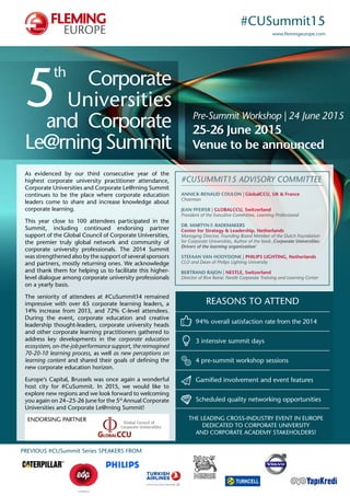 #CUSummit15 
www.flemingeurope.com 
Pre-Summit Workshop | 24 June 2015 
25-26 June 2015 
Venue to be announced 
5th Corporate 
Universities 
and Corporate 
Le@rning Summit 
#CuSummit15 ADVISORY COMMITEE 
Annick-Renaud Coulon | GlobalCCU, UK & France 
Chairman 
Jean Pfeifer | GLOBALCU, Switzerland 
President of the Executive Committee, Learning Professional 
Dr. Martyn F. Rademakers 
Center for Strategy & Leadership, Netherlands 
Managing Director, Founding Board Member of the Dutch Foundation 
for Corporate Universities, Author of the book ‚Corporate Universities: 
Drivers of the learning organization‘ 
Stefaan van Hooydonk | PHILIPS LIGHTING, Netherlands 
CLO and Dean of Philips Lighting University 
Bertrand Rajon | NESTLE, Switzerland 
Director of Rive Reine: Nestlé Corporate Training and Learning Center 
REASONS TO ATTEND 
94% overall satisfaction rate from the 2014 
3 intensive summit days 
4 pre-summit workshop sessions 
Gamified involvement and event features 
Scheduled quality networking opportunities 
The leading cross-industry event in Europe 
dedicated to corporate university 
and corporate academy stakeholders! 
As evidenced by our third consecutive year of the 
highest corporate university practitioner attendance, 
Corporate Universities and Corporate Le@rning Summit 
continues to be the place where corporate education 
leaders come to share and increase knowledge about 
corporate learning. 
This year close to 100 attendees participated in the 
Summit, including continued endorsing partner 
support of the Global Council of Corporate Universities, 
the premier truly global network and community of 
corporate university professionals. The 2014 Summit 
was strengthened also by the support of several sponsors 
and partners, mostly returning ones. We acknowledge 
and thank them for helping us to facilitate this higher-level 
dialogue among corporate university professionals 
on a yearly basis. 
The seniority of attendees at #CuSummit14 remained 
impressive with over 65 corporate learning leaders, a 
14% increase from 2013, and 72% C-level attendees. 
During the event, corporate education and creative 
leadership thought-leaders, corporate university heads 
and other corporate learning practitioners gathered to 
address key developments in the corporate education 
ecosystem, on-the-job performance support, the reimagined 
70-20-10 learning process, as well as new perceptions on 
learning content and shared their goals of defining the 
new corporate education horizon. 
Europe‘s Capital, Brussels was once again a wonderful 
host city for #CuSummit. In 2015, we would like to 
explore new regions and we look forward to welcoming 
you again on 24–25-26 June for the 5th Annual Corporate 
Universities and Corporate Le@rning Summit! 
ENDORSING PARTNER 
PREVIOUS #CUSummit Series SPEAKERS FROM 
 
