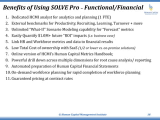 Benefits of Using SOLVE Pro – Functional/Financial
1. Dedicated HCMI analyst for analytics and planning (1 FTE)
2. External benchmarks for Productivity, Recruiting, Learning, Turnover + more
3. Unlimited “What-If” Scenario Modeling capability for “Forecast” metrics
4. Easily Quantify $1.0M+ future “ROI” impacts (i.e. business case)
5. Link HR and Workforce metrics and data to financial results
6. Low Total Cost of ownership with SaaS (1/2 or lower vs. on-premise solutions)
7. Online version of HCMI’s Human Capital Metrics Handbook;
8. Powerful drill down across multiple dimensions for root cause analysis/ reporting
9. Automated preparation of Human Capital Financial Statements
10. On-demand workforce planning for rapid completion of workforce planning
11. Guaranteed pricing at contract rates
© Human Capital Management Institute 18
 