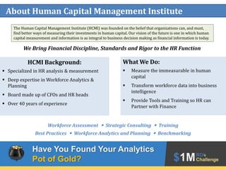 2
About Human Capital Management Institute
HCMI Background:
 Specialized in HR analysis & measurement
 Deep expertise in Workforce Analytics &
Planning
 Board made up of CFOs and HR heads
 Over 40 years of experience
What We Do:
 Measure the immeasurable in human
capital
 Transform workforce data into business
intelligence
 Provide Tools and Training so HR can
Partner with Finance
Workforce Assessment w Strategic Consulting w Training
Best Practices w Workforce Analytics and Planning w Benchmarking
The Human Capital Management Institute (HCMI) was founded on the belief that organizations can, and must,
find better ways of measuring their investments in human capital. Our vision of the future is one in which human
capital measurement and information is as integral to business decision making as financial information is today.
We Bring Financial Discipline, Standards and Rigor to the HR Function
Have You Found Your Analytics
Pot of Gold?
 