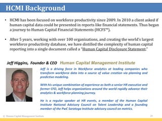 © Human Capital Management Institute 20
HCMI Background
Jeff Higgins, Founder & CEO Human Capital Management Institute
Jeff is a driving force in Workforce analytics at leading companies who
transform workforce data into a source of value creation via planning and
predictive modeling.
With his unique combination of experience as both a senior HR executive and
former CFO, Jeff helps organizations around the world rapidly advance their
analytics & workforce planning journey.
He is a regular speaker at HR events, a member of the Human Capital
Institute National Advisory Council on Talent Leadership and a founding
member of the PwC Saratoga Institute advisory council on metrics.
• HCMI has been focused on workforce productivity since 2009. In 2010 a client asked if
human capital data could be presented in reports like financial statements. Thus began
a journey to Human Capital Financial Statements (HCFS™).
• After 5 years, working with over 100 organizations, and creating the world’s largest
workforce productivity database, we have distilled the complexity of human capital
reporting into a single document called a “Human Capital Disclosure Statement.”
 