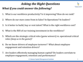 Asking the Right Questions
© Human Capital Management Institute 5
What If you could answer the following?
1. What is our workforce productivity? Is it improving? How do we rank?
2. Where do our stars come from in Sales? In Operations? In leaders?
3. Is it better to build, buy or rent talent? What is the right workforce cost?
4. What is the ROI of our training investment in the workforce?
5. Which are the strategic critical roles (game winners) vs. operational critical
roles (keep us in the game)?
6. Do we know drivers of employee turnover? What about employee
engagement and retention drivers?
7. Are leaders effectively managing human capital? Do leaders correlate to
employee engagement, retention and performance?
 