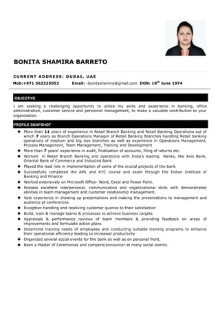 BONITA SHAMIRA BARRETO
C U R R E NT A D DR ES S : D U B A I , U A E
Mob:+971 562325053 Email: -bonitashamira@gmail.com DOB: 10th
June 1974
OBJECTIVE
I am seeking a challenging opportunity to utilize my skills and experience in banking, office
administration, customer service and personnel management, to make a valuable contribution to your
organization.
PROFILE SNAPSHOT
 More than 11 years of experience in Retail Branch Banking and Retail Banking Operations out of
which 7 years as Branch Operations Manager of Retail Banking Branches handling Retail banking
operations of medium and big size branches as well as experience in Operations Management,
Process Management, Team Management, Training and Development
 More than 7 years’ experience in audit, finalization of accounts, filing of returns etc.
 Worked in Retail Branch Banking and operations with India's leading Banks, like Axis Bank,
Oriental Bank of Commerce and IndusInd Bank
 Played the lead role in implementation of some of the crucial projects of the bank
 Successfully completed the AML and KYC course and exam through the Indian Institute of
Banking and Finance
 Worked extensively on Microsoft Office- Word, Excel and Power Point.
 Possess excellent interpersonal, communication and organizational skills with demonstrated
abilities in team management and customer relationship management.
 Vast experience in drawing up presentations and making the presentations to management and
audience at conferences
 Exception handling and resolving customer queries to their satisfaction
 Build, train & manage teams & processes to achieve business targets
 Appraisals & performance reviews of team members & providing feedback on areas of
improvements and formulate action plans
 Determine training needs of employees and conducting suitable training programs to enhance
their operational efficiency leading to increased productivity
 Organized several social events for the bank as well as on personal front.
 Been a Master of Ceremonies and compere/announcer at many social events.
OSNA
 