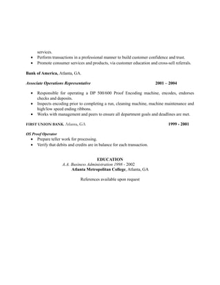 services.
• Perform transactions in a professional manner to build customer confidence and trust.
• Promote consumer services and products, via customer education and cross-sell referrals.
Bank of America, Atlanta, GA.
Associate Operations Representative 2001 – 2004
• Responsible for operating a DP 500/600 Proof Encoding machine, encodes, endorses
checks and deposits.
• Inspects encoding prior to completing a run, cleaning machine, machine maintenance and
high/low speed ending ribbons.
• Works with management and peers to ensure all department goals and deadlines are met.
FIRST UNION BANK. Atlanta, GA 1999 - 2001
OS Proof Operator
• Prepare teller work for processing.
• Verify that debits and credits are in balance for each transaction.
EDUCATION
A.A. Business Administration 1998 - 2002
Atlanta Metropolitan College, Atlanta, GA
References available upon request
 