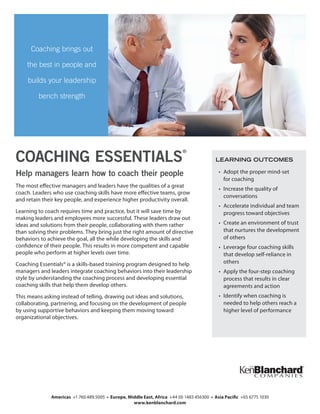 Help managers learn how to coach their people
The most effective managers and leaders have the qualities of a great
coach. Leaders who use coaching skills have more effective teams, grow
and retain their key people, and experience higher productivity overall.
Learning to coach requires time and practice, but it will save time by
making leaders and employees more successful. These leaders draw out
ideas and solutions from their people, collaborating with them rather
than solving their problems. They bring just the right amount of directive
behaviors to achieve the goal, all the while developing the skills and
confidence of their people. This results in more competent and capable
people who perform at higher levels over time.
Coaching Essentials® is a skills-based training program designed to help
managers and leaders integrate coaching behaviors into their leadership
style by understanding the coaching process and developing essential
coaching skills that help them develop others.
This means asking instead of telling, drawing out ideas and solutions,
collaborating, partnering, and focusing on the development of people
by using supportive behaviors and keeping them moving toward
organizational objectives.
COACHING ESSENTIALS
®
Coaching brings out
the best in people and
builds your leadership
bench strength
Americas +1 760.489.5005 • Europe, Middle East, Africa +44 (0) 1483 456300 • Asia Pacific +65 6775 1030
www.kenblanchard.com
LEARNING OUTCOMES
•	 Adopt the proper mind-set
for coaching
•	 Increase the quality of
conversations
•	 Accelerate individual and team
progress toward objectives
•	 Create an environment of trust
that nurtures the development
of others
•	 Leverage four coaching skills
that develop self-reliance in
others
•	 Apply the four-step coaching
process that results in clear
agreements and action
•	 Identify when coaching is
needed to help others reach a
higher level of performance
 