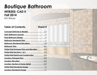 Boutique Bathroom
INTB203: CAD II
Fall 2014
Eric Brissey
Table of Contents:		 	 Sheet #
Concept Sketches & Models				1-3
Early Bathroom Layouts					 4
Final Bathroom Design					 5
Bathroom Rendered Plan					 6
Bathroom Rendered Elevations 			 	7-8
Bathroom Plan						 	ID1
Partial Wall Enlarged Plan and Elevation	 	ID2
Partial Wall Sections 1 & 2				 	ID3
Partial Wall Detail and Construction			ID4
Lavatory Enlarged Plan					ID5
Lavatory Elevation						ID6
Lavatory Section & Frame Detail				ID7
Partial Wall Rendered Image		 		 16
Lavatory Rendered Image			 		 17
 