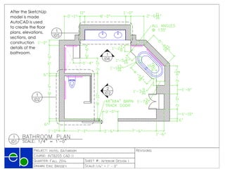 











PRODUCEDBYANAUTODESKEDUCATIONALPRODUCT
PRODUCEDBYANAUTODESKEDUCATIONALPRODUCT
PRODUCEDBYANAUTODESKEDUCATIONALPRODUCT
PRODUCED BY AN AUTODESK EDUCATIONAL PRODUCT
After the SketchUp
model is made
AutoCAD is used
to create the floor
plans, elevations,
sections, and
construction
details of the
bathroom.
 