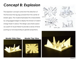 Concept B: Explosion
The explosion concept came from the direction of
the fractures that zig zag outward from the center of
broken glass. The model emphasizes this characteristic
by using jagged edges to display the tension of violent
energy frozen in place. The design uses empty space
as a point of visual interest to provide a sense of force
pushing out and expanding to greater proportions.
Model: Side View	 Model: Top View
Sheet 2
 