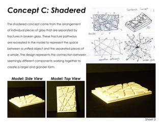 Concept C: Shadered
The shadered concept came from the arrangement
of individual pieces of glass that are separated by
fractures in broken glass. These fracture pathways
are recreated in the model to represent the space
between a unified object and the separated pieces of
a whole. The design represents the connection between
seemingly different components working together to
create a larger and grander form.
Model: Side View	 Model: Top View
Sheet 3
 