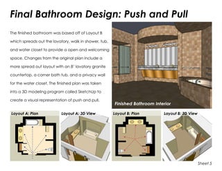 Final Bathroom Design: Push and Pull
The finished bathroom was based off of Layout B
which spreads out the lavatory, walk in shower, tub,
and water closet to provide a open and welcoming
space. Changes from the original plan include a
more spread out layout with an 8’ lavatory granite
countertop, a corner bath tub, and a privacy wall
for the water closet. The finished plan was taken
into a 3D modeling program called SketchUp to
create a visual representation of push and pull.
Finished Bathroom Interior
Sheet 5
Layout A: Plan Layout A: 3D View Layout B: Plan Layout B: 3D View
 