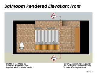 Bathroom Rendered Elevation: Front
Sheet 8
Lavatory, walk in shower, corner
tub, and water closet are design
to meet ADA requirements.
Wall tile is used to tie the
components of the design
together within a natural media.
SHEET
#7
SHEET
#7
 