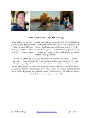 Shaw McPherson Yoga shawmcpherson@hotmail.com (310) 425-9217
Shaw McPherson: Yoga for Healing
Shaw McPherson has been practicing many different yoga styles since 1995 and has been
guiding students through Trauma Sensitive, Restorative and Vinyasa Flow Yoga since 2011.
Shaw was inspired by yoga to deepen his self awareness and become present in life. In
teaching yoga, Shaw is able to share his knowledge and belief in the healing powers of yoga
with others. He participated in Yoga Teacher Trainings in 2011 and 2013 and is RYT 200
certified with Yoga Alliance.
In each class, Shaw guides students through flow movement using one of 12 specific
sequencing focused on healing for detox/metabolism, depression, self-acceptance, back
strengthening and guided meditations with an instruction on breath work and specific
asanas. These classes are woven with themes such as Empowerment, Love, Compassion,
Gratitude and Personal Values to name a few. These themes become new mantras and tools
for living life. His classes are a restorative journey from within so each yogi leaves feeling
refreshed and committed to enter the world.
 