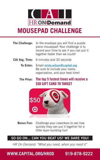 MOUSEPAD CHALLENGE
	 The Challenge: 	 In the envelope you will find a puzzle
piece mousepad! Your challenge is to
record your time to see if you can put it
together faster than we could!
	 CAI Avg. Time: 	 6 minutes and 32 seconds
	 To Enter: 	 Email misty.wilson@capital.org
Be sure to include your name,
organization, and your best time!
	 The Prize: 	 The top 5 fastest times will receive a
$50 GIFT CARD TO TARGET
	 Bonus Fun: 	 Challenge your coworkers to see how
quickly they can put it together for a
little team building fun!
HR On Demand: “What you need, when you need it”
WWW.CAPITAL.ORG/HROD 919-878-9222
SO GO ON... CAN YOU BEAT US? WE DARE YOU!
 