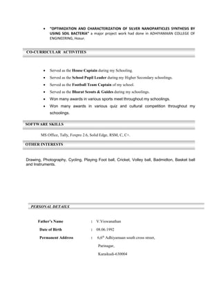  “OPTIMIZATION AND CHARACTERIZATION OF SILVER NANOPARTICLES SYNTHESIS BY
USING SOIL BACTERIA” a major project work had done in ADHIYAMAAN COLLEGE OF
ENGINEERING, Hosur.
 Served as the House Captain during my Schooling.
 Served as the School Pupil Leader during my Higher Secondary schoolings.
 Served as the Football Team Captain of my school.
 Served as the Bharat Scouts & Guides during my schoolings.
 Won many awards in various sports meet throughout my schoolings.
 Won many awards in various quiz and cultural competition throughout my
schoolings.
MS Office, Tally, Foxpro 2.6, Solid Edge, RSM, C, C+.
Drawing, Photography, Cycling, Playing Foot ball, Cricket, Volley ball, Badmidton, Basket ball
and Instruments.
Father’s Name : V.Viswanathan
Date of Birth : 08.06.1992
Permanent Address : 6,6th
Adhiyamaan south cross street,
Parinagar,
Karaikudi-630004
PERSONAL DETAILS
CO-CURRICULAR ACTIVITIES
SOFTWARE SKILLS
OTHER INTERESTS
 