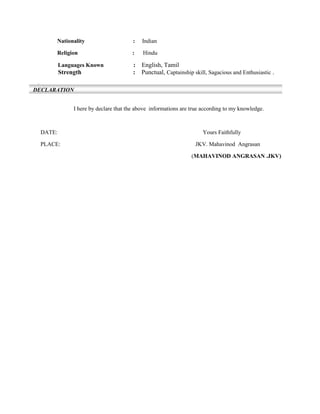 Nationality : Indian
Religion : Hindu
Languages Known : English, Tamil
Strength : Punctual, Captainship skill, Sagacious and Enthusiastic .
:
I here by declare that the above informations are true according to my knowledge.
DATE: Yours Faithfully
PLACE: JKV. Mahavinod Angrasan
(MAHAVINOD ANGRASAN .JKV)
DECLARATION
 