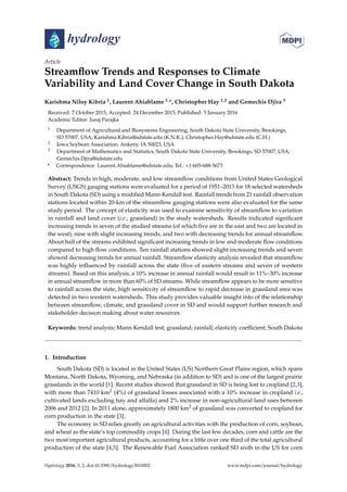 hydrology
Article
Streamﬂow Trends and Responses to Climate
Variability and Land Cover Change in South Dakota
Karishma Niloy Kibria 1, Laurent Ahiablame 1,*, Christopher Hay 1,2 and Gemechis Djira 3
Received: 7 October 2015; Accepted: 24 December 2015; Published: 5 January 2016
Academic Editor: Juraj Parajka
1 Department of Agricultural and Biosystems Engineering, South Dakota State University, Brookings,
SD 57007, USA; Karishma.Kibria@sdstate.edu (K.N.K.); Christopher.Hay@sdstate.edu (C.H.)
2 Iowa Soybean Association, Ankeny, IA 50023, USA
3 Department of Mathematics and Statistics, South Dakota State University, Brookings, SD 57007, USA;
Gemechis.Djira@sdstate.edu
* Correspondence: Laurent.Ahiablame@sdstate.edu; Tel.: +1-605-688-5673
Abstract: Trends in high, moderate, and low streamﬂow conditions from United States Geological
Survey (USGS) gauging stations were evaluated for a period of 1951–2013 for 18 selected watersheds
in South Dakota (SD) using a modiﬁed Mann-Kendall test. Rainfall trends from 21 rainfall observation
stations located within 20-km of the streamﬂow gauging stations were also evaluated for the same
study period. The concept of elasticity was used to examine sensitivity of streamﬂow to variation
in rainfall and land cover (i.e., grassland) in the study watersheds. Results indicated signiﬁcant
increasing trends in seven of the studied streams (of which ﬁve are in the east and two are located in
the west), nine with slight increasing trends, and two with decreasing trends for annual streamﬂow.
About half of the streams exhibited signiﬁcant increasing trends in low and moderate ﬂow conditions
compared to high ﬂow conditions. Ten rainfall stations showed slight increasing trends and seven
showed decreasing trends for annual rainfall. Streamﬂow elasticity analysis revealed that streamﬂow
was highly inﬂuenced by rainfall across the state (ﬁve of eastern streams and seven of western
streams). Based on this analysis, a 10% increase in annual rainfall would result in 11%–30% increase
in annual streamﬂow in more than 60% of SD streams. While streamﬂow appears to be more sensitive
to rainfall across the state, high sensitivity of streamﬂow to rapid decrease in grassland area was
detected in two western watersheds. This study provides valuable insight into of the relationship
between streamﬂow, climate, and grassland cover in SD and would support further research and
stakeholder decision making about water resources.
Keywords: trend analysis; Mann-Kendall test; grassland; rainfall; elasticity coefﬁcient; South Dakota
1. Introduction
South Dakota (SD) is located in the United States (US) Northern Great Plains region, which spans
Montana, North Dakota, Wyoming, and Nebraska (in addition to SD) and is one of the largest prairie
grasslands in the world [1]. Recent studies showed that grassland in SD is being lost to cropland [2,3],
with more than 7410 km2 (4%) of grassland losses associated with a 10% increase in cropland i.e.,
cultivated lands excluding hay and alfalfa) and 2% increase in non-agricultural land uses between
2006 and 2012 [2]. In 2011 alone, approximately 1800 km2 of grassland was converted to cropland for
corn production in the state [3].
The economy in SD relies greatly on agricultural activities with the production of corn, soybean,
and wheat as the state’s top commodity crops [4]. During the last few decades, corn and cattle are the
two most important agricultural products, accounting for a little over one third of the total agricultural
production of the state [4,5]. The Renewable Fuel Association ranked SD sixth in the US for corn
Hydrology 2016, 3, 2; doi:10.3390/hydrology3010002 www.mdpi.com/journal/hydrology
 
