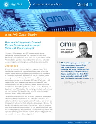 High Tech Customer Success Story
ams AG Case Study
With over 1,700 employees, ams AG, headquartered in Austria,
manufactures sensors that enable their customers to create highly
differentiated products that are smart, safe, easy to use, and eco-friendly.
With direct sales operations in over 20 countries, ams has a network of
forty channel partners, including three worldwide distribution outlets.
Challenges
Originally ams was an Application Specific Integrated Circuit (ASIC)
manufacturer that produced customer-specific solutions. In 2005 the
company started producing standard products necessitating the creation
of a distribution department. Between 2009 and 2014, channel partner
revenue grew tenfold. At the end of 2014, ams had 58 representatives
and distributors located in the Americas, EMEA, and APAC. Over 17,000
transaction line items were generated each month. Inevitably, such
explosive growth came with its own set of issues. Heribert Hochrinner,
Global Channel Partner Manager for ams AG, who created the distribution
department says, “We could see that our high-growth level would continue
well into the future. We needed to make sure that our system support
processes were in place and well defined.”
Calculating incentive payments was particularly challenging. Heribert says,
“We collected POS sales data manually, and on a quarterly basis. The
problem was that we have a rep network, which has to be paid on time and
it typically took us three months to collect the data, validate and review the
data, and then calculate commissions. For example, a sales rep’s revenue
from January to March was the basis for his first quarter commission, but it
took us until June to pay that commission. The rep community was not very
happy about the long period of lack of payment. This was a big hurdle that
we needed to overcome and correct quickly.”
ams AG Customer Success Story
How ams AG Improved Channel
Partner Relations and Increased
Sales with Channelinsight Heribert Hochrinner,
Global Channel Partner
Manager for ams AG
—	 Heribert Hochrinner, Global Channel
	 Partner Manager for ams AG
Model N brings a systematic approach
to the commission process. In the
past everything was calculated
manually. We would transfer the data
to our Controller, but the Controller
had no tool to check the data. Today
every transaction is accurate and it’s
easy for the Controller to do an audit.
 