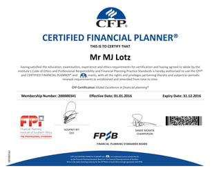 Mr MJ Lotz
Membership Number: 200000341 Effective Date: 01.01.2016 Expiry Date: 31.12.2016
THIS IS TO CERTIFY THAT
GODFREY NTI
CEO
SANKIE MORATA
CHAIRPERSON
FPI200185
CERTIFIED FINANCIAL PLANNER®
having satisfied the education, examination, experience and ethics requirements for certification and having agreed to abide by the
institute's Code of Ethics and Professional Responsibility and Financial Planning Practice Standards is hereby authorised to use the CFP®
and CERTIFIED FINANCIAL PLANNER® and marks, with all the rights and privileges pertaining thereto and subject to periodic
renewal requirements as established and amended from time to time.
CFP Certification Global Excellence in financial planning®
 