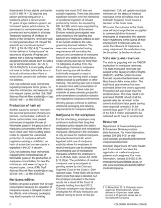 Amendment 64 nor statute until earlier in 2014. HB 14-1122 requires any person growing marijuana in a residence where a person under 
21 years of age resides to grow in an “enclosed” space, which means, “A permanent or semi-permanent area covered and surrounded on all sides. Temporary opening of windows or doors or the temporary removal of wall or ceiling panels does not convert the area into an unenclosed space.” C.R.S. § 18-18-102(14.5). The new law further defines a “locked space” as secured at all points of ingress and egress with a locking mechanism designed to limit access such as with a key or combination lock.” C.R.S. § 18-18-102(16.5). A municipality should not have to further define this term in its local ordinance unless there is some other concern this definition does not address. 
CML has collected local ordinances regulating marijuana home grows. To view the ordinances, visit www.cml.org or to request copies, contact CML Staff Attorney Rachel Allen at rallen@cml.org, 303-831-6411, or 866-578-0936. 
Production of hash oil 
Another cause for concern has been the personal production of marijuana extracts, concentrates, and hash oil. Some communities have passed ordinances to regulate the use of flammable gases in the production of marijuana concentrates while others have relied upon their building safety codes to regulate the unlicensed production of marijuana extracts. Legislation adding a prohibition on hash oil extraction to state statute is expected in the 2015 session. 
CML has collected local ordinances regulating the recreational use of flammable gases in the production of marijuana concentrates. To view the ordinances, visit www.cml.org or to request copies, contact CML Staff Attorney Rachel Allen at rallen@cml.org, 303-831-6411, or 866-578-0936. 
Marijuana edibles 
Edibles can pose a greater risk for over consumption because the digestion of marijuana causes a delayed onset of the effects, and confusing packaging may lead to people not knowing exactly how much THC they are actually ingesting. There has also been significant concern over the intentional or accidental ingestion of infused products by minors. As required by 
HB 14-1366, which was supported by CML, the Marijuana Enforcement Division recently promulgated new rules relating to the labeling and packaging of marijuana edibles as part of an overall update to the rules governing licensed retailers. The 
new rules and expanded testing requirements will normalize the 
amount and consistency of marijuana found in any edible to ensure that a single serving size has no more than 10 milligrams of active THC, the intoxicating chemical in marijuana. Each serving size will be either individually wrapped or easy to determine one serving within a larger edible product by perforation or other marking. The serving size rule is meant to ensure more safe consumption of edible marijuana. These rules are available at www.colorado.gov/pacific/ enforcement/laws-constitution-statutes- and-regulations-marijuana-enforcement. 
Working groups continue to address additional packaging and labeling requirements for marijuana edibles. 
Marijuana in the workplace 
For the time being, employers may continue to enforce their drug-free workplace policy despite the state’s legalization of medical and recreational marijuana. Marijuana in the workplace is only an issue for medical marijuana because Amendment 64, which legalized adult use of marijuana, explicitly allows for employers to restrict marijuana use by employees 
by prohibiting use of recreational marijuana whether the employee is 
on or off-duty. Colo. Const. Art. XVIII, 
§ 16 (6)(a). The prohibition of medical marijuana use by employees is pending review by the Colorado Supreme Court in the Coats v. Dish Network case. There likely will be more clarity once that case is decided, but the employer prevailed in the lower courts. As a result of the Court of Appeals holding from April 2013, Colorado employers may discipline employees for off-duty marijuana use without having to prove on-the-job impairment. CML will update municipal members on the status of medical marijuana in the workplace once the Colorado Supreme Court issues a decision in the Coats case. 
Of course, the outcome in the Coats case will not change the law as applied to commercial driver licensed employees or employees who operate heavy machinery in the course of their employment. Employees who are under the influence of marijuana or using marijuana in the workplace may be disciplined by his/her employer. 
State marijuana revenues 
The state is grappling with the TABOR implication for marijuana revenues. The state marijuana revenues are subject to the Taxpayer’s Bill of Rights (TABOR), and the current revenue forecast requires that lawmakers will likely have to take some action. The total fiscal year revenue that was estimated at the time voters approved Proposition AA was lower than the actual revenue. This may result in an estimated TABOR refund of all the special sales tax revenue2 in the current and future fiscal years barring voter approval to retain it. In the current fiscal year FY 2014–2015, all 
of the $30.5 million estimated to be collected would have to be returned. 
Resources 
Department of Revenue Marijuana Enforcement Division provides 
state licensure. For more information, contact 303-205-8421 or visit 
www.colorado.gov/pacific/enforcement/ marijuanaenforcement. 
Colorado Department of Public Health and Environment oversees the registration of medical marijuana patients and caregivers. For more information, contact 303-692-2184, medical.marijuana@state.co.us, or visit www.colorado.gov/pacific/cdphe/ medicalmarijuana. 
2 In November 2013, Colorado voters approved Proposition AA, which allowed a 10 percent retail sales tax and a 15 percent excise tax on recreational marijuana. 
2 COLORADO MUNICIPAL LEAGUE  