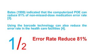 Error Rate Reduce 81%
Bates (1999) indicated that the computerized POE can
reduce 81% of non-missed-dose medication error rate
[3].
Using the barcode technology can also reduce the
error rate in the health care facilities [4].
1/2
 