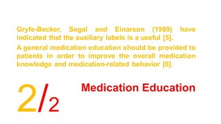 Medication Education
Gryfe-Becker, Segal and Einarson (1989) have
indicated that the auxiliary labels is a useful [5].
A general medication education should be provided to
patients in order to improve the overall medication
knowledge and medication-related behavior [6].
2/2
 