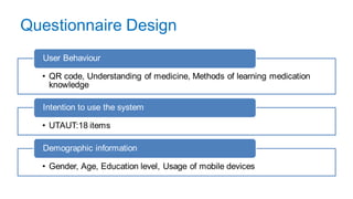 Questionnaire Design
• QR code, Understanding of medicine, Methods of learning medication
knowledge
User Behaviour
• UTAUT:18 items
Intention to use the system
• Gender, Age, Education level, Usage of mobile devices
Demographic information
 