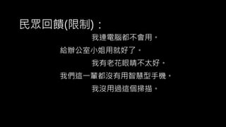我有老花眼睛不太好。
我們這一輩都沒有用智慧型手機。
我連電腦都不會用。
我沒用過這個掃描。
給辦公室小姐用就好了。
民眾回饋(限制)：
 