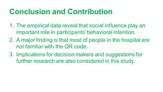 Conclusion and Contribution
1. The empirical data reveal that social influence play an
important role in participants’ behavioral intention.
2. A major finding is that most of people in the hospital are
not familiar with the QR code.
3. Implications for decision makers and suggestions for
further research are also considered in this study.
 