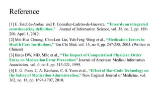Reference
[1] E. Estellés-Arolas, and F. González-Ladrón-de-Guevara, “Towards an integrated
crowdsourcing definition,” Journal of Information Science, vol. 38, no. 2, pp. 189-
200, April 1, 2012.
[2] Mei-Hua Chuang, Chin-Lon Lin, Yuh-Feng Wang et al., “Medication Errors in
Health Care Institutions,” Tzu Chi Med, vol. 15, no 4, pp. 247-258, 2003. (Written in
Chinese)
[3] Bates DW, MD, MSc et al., “The Impact of Computerized Physician Order
Entry on Medication Error Prevention” Journal of American Medical Informatics
Association, vol. 6, no 4, pp. 313-321, 1999.
[4] E. G. Poon, C. A. Keohane, C. S. Yoon et al., “Effect of Bar-Code Technology on
the Safety of MedicationAdministration,” New England Journal of Medicine, vol.
362, no. 18, pp. 1698-1707, 2010.
 