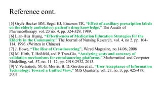 Reference cont.
[5] Gryfe-Becker BM, Segal HJ, Einarson TR, “Effect of auxiliary prescription labels
on the elderly ambulatory patient's drug knowledge,” The Annals of
Pharmacotherapy vol. 23 no. 4, pp. 324-329, 1989.
[6] Lian-Hua Huang, “Effectiveness of Medication Education Strategies for the
Elderly in the Community,” The Journal of Nursing Research, vol. 4, no 2, pp. 104-
114, 1996. (Written in Chinese)
[7] J. Howe, “The Rise of Crowdsourcing”, Wired Magazine, no.14.06, 2006
[8] M. Hirth, T. Hoßfeld, and P. Tran-Gia, “Analyzing costs and accuracy of
validation mechanisms for crowdsourcing platforms,” Mathematical and Computer
Modelling, vol. 57, no. 11–12, pp. 2918-2932, 2013.
[9] V. Venkatesh, M. G. Morris, B. D. Gordon et al., “User Acceptance of Information
Technology: Toward a Unified View,” MIS Quarterly, vol. 27, no. 3, pp. 425-478,
2003.
 