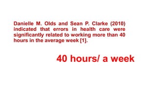 40 hours/ a week
Danielle M. Olds and Sean P. Clarke (2010)
indicated that errors in health care were
significantly related to working more than 40
hours in the average week [1].
 