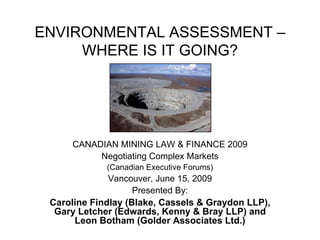 ENVIRONMENTAL ASSESSMENT –
WHERE IS IT GOING?
CANADIAN MINING LAW & FINANCE 2009
Negotiating Complex Markets
(Canadian Executive Forums)
Vancouver, June 15, 2009
Presented By:
Caroline Findlay (Blake, Cassels & Graydon LLP),
Gary Letcher (Edwards, Kenny & Bray LLP) and
Leon Botham (Golder Associates Ltd.)
 