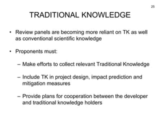 25
TRADITIONAL KNOWLEDGE
• Review panels are becoming more reliant on TK as well
as conventional scientific knowledge
• Pr...
