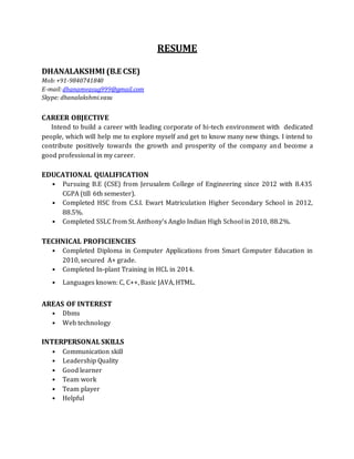 RESUME
DHANALAKSHMI (B.E CSE)
Mob:+91-9840741840
E-mail:dhanamvasug999@gmail.com
Skype: dhanalakshmi.vasu
CAREER OBJECTIVE
Intend to build a career with leading corporate of hi-tech environment with dedicated
people, which will help me to explore myself and get to know many new things. I intend to
contribute positively towards the growth and prosperity of the company and become a
good professional in my career.
EDUCATIONAL QUALIFICATION
• Pursuing B.E (CSE) from Jerusalem College of Engineering since 2012 with 8.435
CGPA (till 6th semester).
• Completed HSC from C.S.I. Ewart Matriculation Higher Secondary School in 2012,
88.5%.
• Completed SSLC from St. Anthony’s Anglo Indian High School in 2010, 88.2%.
TECHNICAL PROFICIENCIES
• Completed Diploma in Computer Applications from Smart Computer Education in
2010, secured A+ grade.
• Completed In-plant Training in HCL in 2014.
• Languages known: C, C++, Basic JAVA, HTML.
AREAS OF INTEREST
• Dbms
• Web technology
INTERPERSONAL SKILLS
• Communication skill
• Leadership Quality
• Good learner
• Team work
• Team player
• Helpful
 