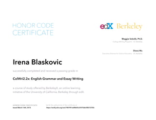Executive Director for Online Education UC Berkeley
Diana Wu
College Writing Programs UC Berkeley
Maggie Sokolik, Ph.D.
HONOR CODE CERTIFICATE Verify the authenticity of this certificate at
Berkeley
CERTIFICATE
HONOR CODE
Irena Blaskovic
successfully completed and received a passing grade in
ColWri2.2x: English Grammar and Essay Writing
a course of study offered by BerkeleyX, an online learning
initiative of the University of California, Berkeley through edX.
Issued March 16th, 2015 https://verify.edx.org/cert/7807f41e6f8645c5937fa8c486727f26
 