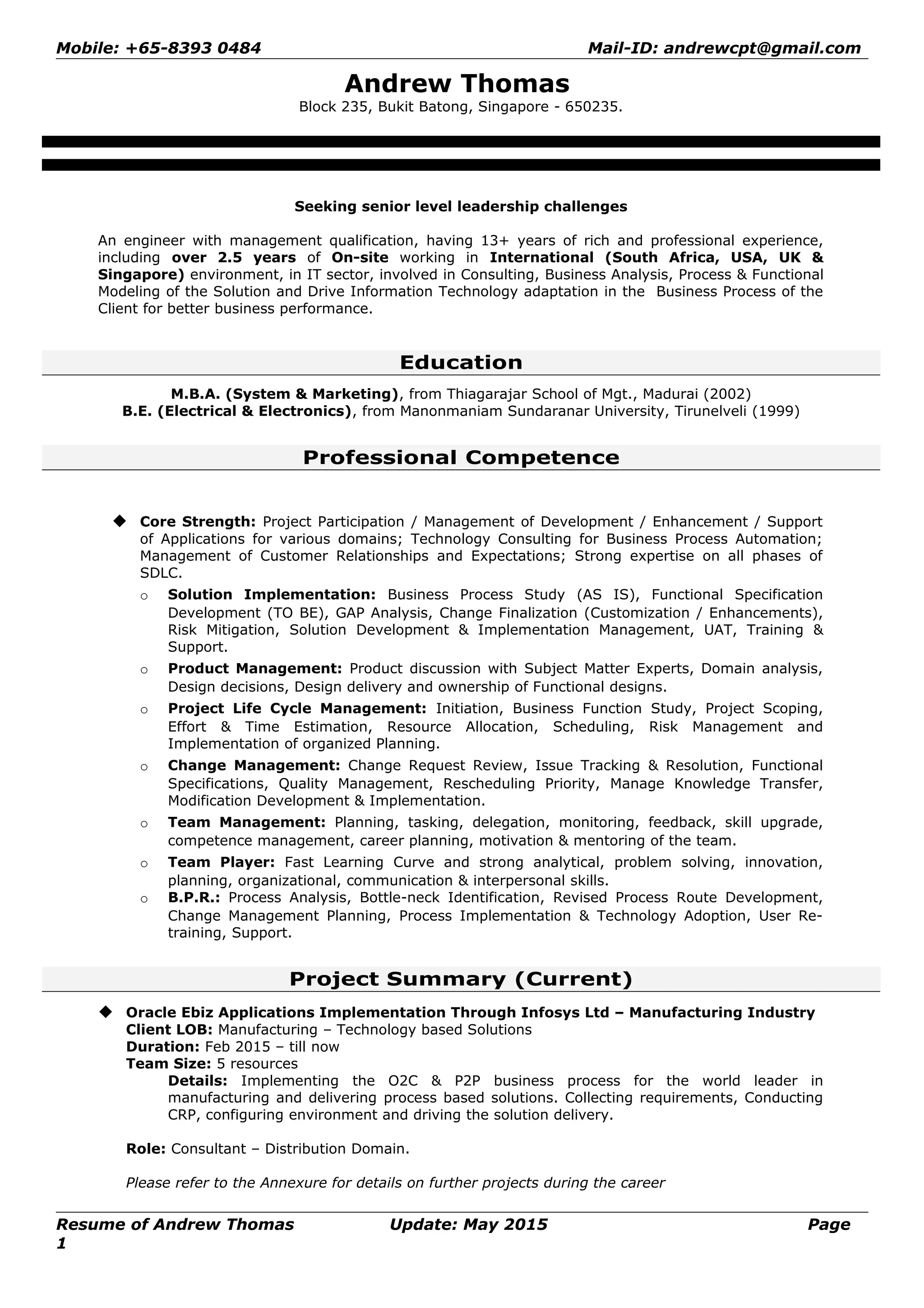 Mobile: +65-8393 0484 Mail-ID: andrewcpt@gmail.com
Andrew Thomas
Block 235, Bukit Batong, Singapore - 650235.
Seeking senior level leadership challenges
An engineer with management qualification, having 13+ years of rich and professional experience,
including over 2.5 years of On-site working in International (South Africa, USA, UK &
Singapore) environment, in IT sector, involved in Consulting, Business Analysis, Process & Functional
Modeling of the Solution and Drive Information Technology adaptation in the Business Process of the
Client for better business performance.
Education
M.B.A. (System & Marketing), from Thiagarajar School of Mgt., Madurai (2002)
B.E. (Electrical & Electronics), from Manonmaniam Sundaranar University, Tirunelveli (1999)
Professional Competence
 Core Strength: Project Participation / Management of Development / Enhancement / Support
of Applications for various domains; Technology Consulting for Business Process Automation;
Management of Customer Relationships and Expectations; Strong expertise on all phases of
SDLC.
o Solution Implementation: Business Process Study (AS IS), Functional Specification
Development (TO BE), GAP Analysis, Change Finalization (Customization / Enhancements),
Risk Mitigation, Solution Development & Implementation Management, UAT, Training &
Support.
o Product Management: Product discussion with Subject Matter Experts, Domain analysis,
Design decisions, Design delivery and ownership of Functional designs.
o Project Life Cycle Management: Initiation, Business Function Study, Project Scoping,
Effort & Time Estimation, Resource Allocation, Scheduling, Risk Management and
Implementation of organized Planning.
o Change Management: Change Request Review, Issue Tracking & Resolution, Functional
Specifications, Quality Management, Rescheduling Priority, Manage Knowledge Transfer,
Modification Development & Implementation.
o Team Management: Planning, tasking, delegation, monitoring, feedback, skill upgrade,
competence management, career planning, motivation & mentoring of the team.
o Team Player: Fast Learning Curve and strong analytical, problem solving, innovation,
planning, organizational, communication & interpersonal skills.
o B.P.R.: Process Analysis, Bottle-neck Identification, Revised Process Route Development,
Change Management Planning, Process Implementation & Technology Adoption, User Re-
training, Support.
Project Summary (Current)
 Oracle Ebiz Applications Implementation Through Infosys Ltd – Manufacturing Industry
Client LOB: Manufacturing – Technology based Solutions
Duration: Feb 2015 – till now
Team Size: 5 resources
Details: Implementing the O2C & P2P business process for the world leader in
manufacturing and delivering process based solutions. Collecting requirements, Conducting
CRP, configuring environment and driving the solution delivery.
Role: Consultant – Distribution Domain.
Please refer to the Annexure for details on further projects during the career
Resume of Andrew Thomas Update: May 2015 Page
1
 