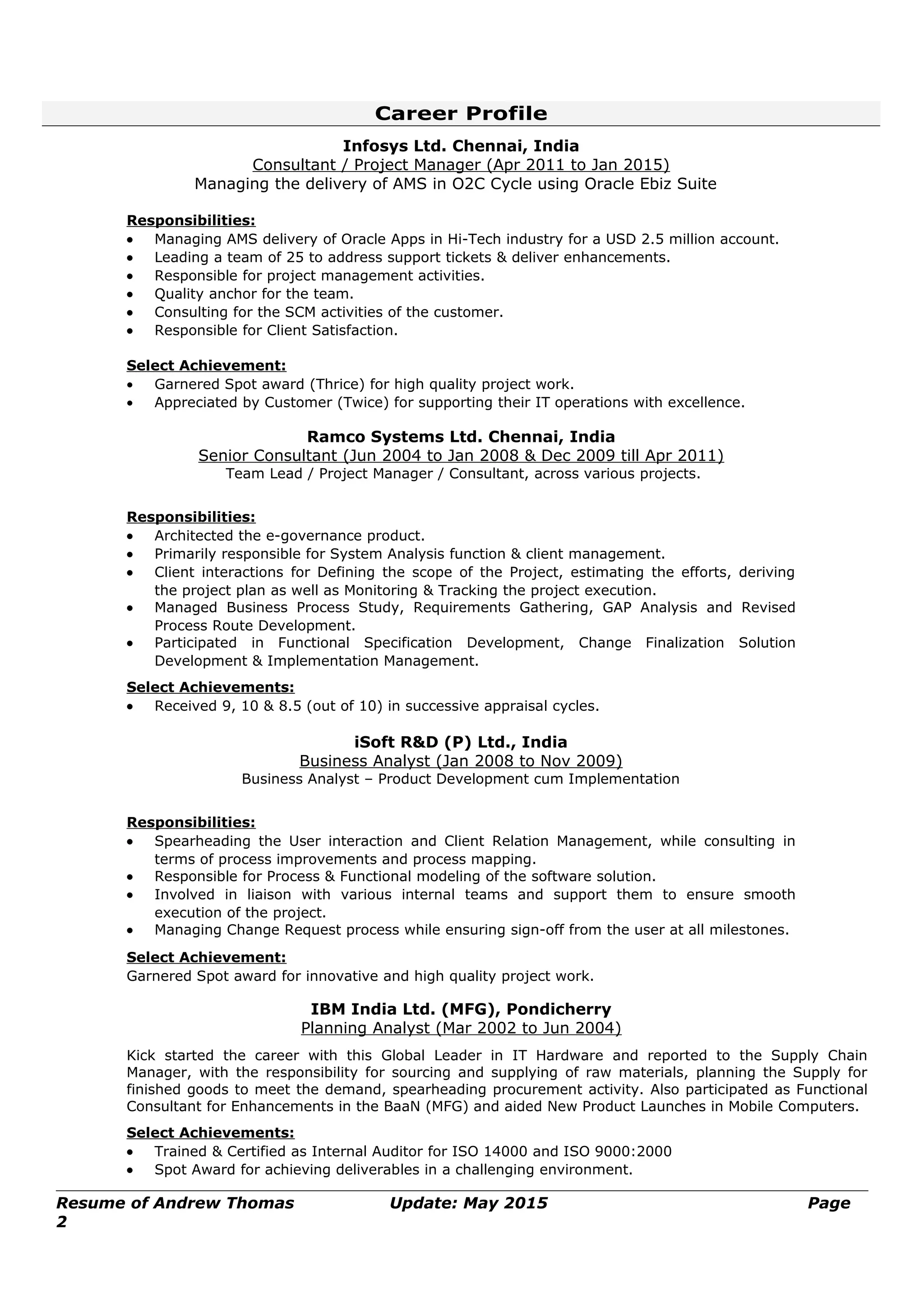 Career Profile
Infosys Ltd. Chennai, India
Consultant / Project Manager (Apr 2011 to Jan 2015)
Managing the delivery of AMS in O2C Cycle using Oracle Ebiz Suite
Responsibilities:
• Managing AMS delivery of Oracle Apps in Hi-Tech industry for a USD 2.5 million account.
• Leading a team of 25 to address support tickets & deliver enhancements.
• Responsible for project management activities.
• Quality anchor for the team.
• Consulting for the SCM activities of the customer.
• Responsible for Client Satisfaction.
Select Achievement:
• Garnered Spot award (Thrice) for high quality project work.
• Appreciated by Customer (Twice) for supporting their IT operations with excellence.
Ramco Systems Ltd. Chennai, India
Senior Consultant (Jun 2004 to Jan 2008 & Dec 2009 till Apr 2011)
Team Lead / Project Manager / Consultant, across various projects.
Responsibilities:
• Architected the e-governance product.
• Primarily responsible for System Analysis function & client management.
• Client interactions for Defining the scope of the Project, estimating the efforts, deriving
the project plan as well as Monitoring & Tracking the project execution.
• Managed Business Process Study, Requirements Gathering, GAP Analysis and Revised
Process Route Development.
• Participated in Functional Specification Development, Change Finalization Solution
Development & Implementation Management.
Select Achievements:
• Received 9, 10 & 8.5 (out of 10) in successive appraisal cycles.
iSoft R&D (P) Ltd., India
Business Analyst (Jan 2008 to Nov 2009)
Business Analyst – Product Development cum Implementation
Responsibilities:
• Spearheading the User interaction and Client Relation Management, while consulting in
terms of process improvements and process mapping.
• Responsible for Process & Functional modeling of the software solution.
• Involved in liaison with various internal teams and support them to ensure smooth
execution of the project.
• Managing Change Request process while ensuring sign-off from the user at all milestones.
Select Achievement:
Garnered Spot award for innovative and high quality project work.
IBM India Ltd. (MFG), Pondicherry
Planning Analyst (Mar 2002 to Jun 2004)
Kick started the career with this Global Leader in IT Hardware and reported to the Supply Chain
Manager, with the responsibility for sourcing and supplying of raw materials, planning the Supply for
finished goods to meet the demand, spearheading procurement activity. Also participated as Functional
Consultant for Enhancements in the BaaN (MFG) and aided New Product Launches in Mobile Computers.
Select Achievements:
• Trained & Certified as Internal Auditor for ISO 14000 and ISO 9000:2000
• Spot Award for achieving deliverables in a challenging environment.
Resume of Andrew Thomas Update: May 2015 Page
2
 