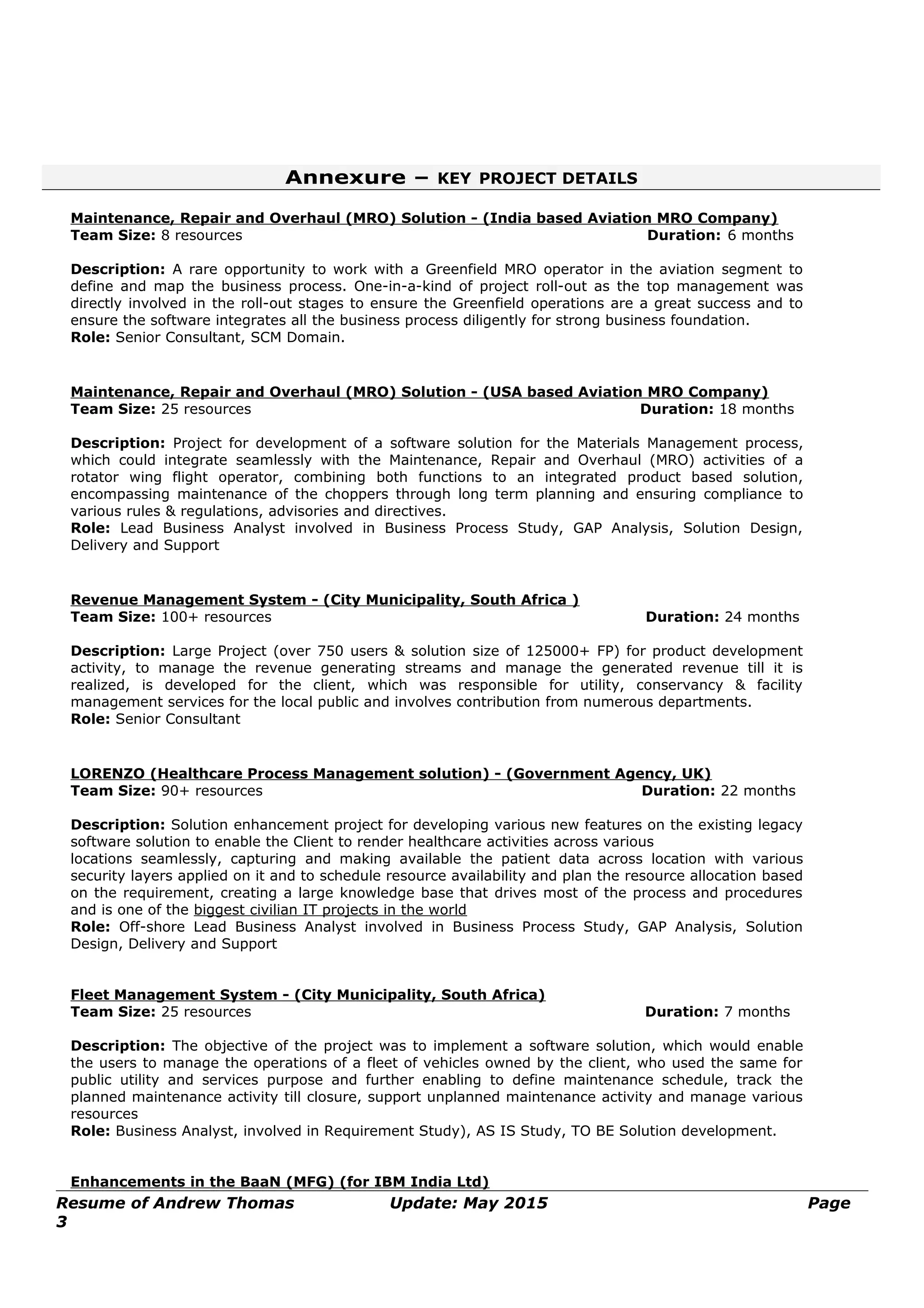 Annexure – KEY PROJECT DETAILS
Maintenance, Repair and Overhaul (MRO) Solution - (India based Aviation MRO Company)
Team Size: 8 resources Duration: 6 months
Description: A rare opportunity to work with a Greenfield MRO operator in the aviation segment to
define and map the business process. One-in-a-kind of project roll-out as the top management was
directly involved in the roll-out stages to ensure the Greenfield operations are a great success and to
ensure the software integrates all the business process diligently for strong business foundation.
Role: Senior Consultant, SCM Domain.
Maintenance, Repair and Overhaul (MRO) Solution - (USA based Aviation MRO Company)
Team Size: 25 resources Duration: 18 months
Description: Project for development of a software solution for the Materials Management process,
which could integrate seamlessly with the Maintenance, Repair and Overhaul (MRO) activities of a
rotator wing flight operator, combining both functions to an integrated product based solution,
encompassing maintenance of the choppers through long term planning and ensuring compliance to
various rules & regulations, advisories and directives.
Role: Lead Business Analyst involved in Business Process Study, GAP Analysis, Solution Design,
Delivery and Support
Revenue Management System - (City Municipality, South Africa )
Team Size: 100+ resources Duration: 24 months
Description: Large Project (over 750 users & solution size of 125000+ FP) for product development
activity, to manage the revenue generating streams and manage the generated revenue till it is
realized, is developed for the client, which was responsible for utility, conservancy & facility
management services for the local public and involves contribution from numerous departments.
Role: Senior Consultant
LORENZO (Healthcare Process Management solution) - (Government Agency, UK)
Team Size: 90+ resources Duration: 22 months
Description: Solution enhancement project for developing various new features on the existing legacy
software solution to enable the Client to render healthcare activities across various
locations seamlessly, capturing and making available the patient data across location with various
security layers applied on it and to schedule resource availability and plan the resource allocation based
on the requirement, creating a large knowledge base that drives most of the process and procedures
and is one of the biggest civilian IT projects in the world
Role: Off-shore Lead Business Analyst involved in Business Process Study, GAP Analysis, Solution
Design, Delivery and Support
Fleet Management System - (City Municipality, South Africa)
Team Size: 25 resources Duration: 7 months
Description: The objective of the project was to implement a software solution, which would enable
the users to manage the operations of a fleet of vehicles owned by the client, who used the same for
public utility and services purpose and further enabling to define maintenance schedule, track the
planned maintenance activity till closure, support unplanned maintenance activity and manage various
resources
Role: Business Analyst, involved in Requirement Study), AS IS Study, TO BE Solution development.
Enhancements in the BaaN (MFG) (for IBM India Ltd)
Resume of Andrew Thomas Update: May 2015 Page
3
 