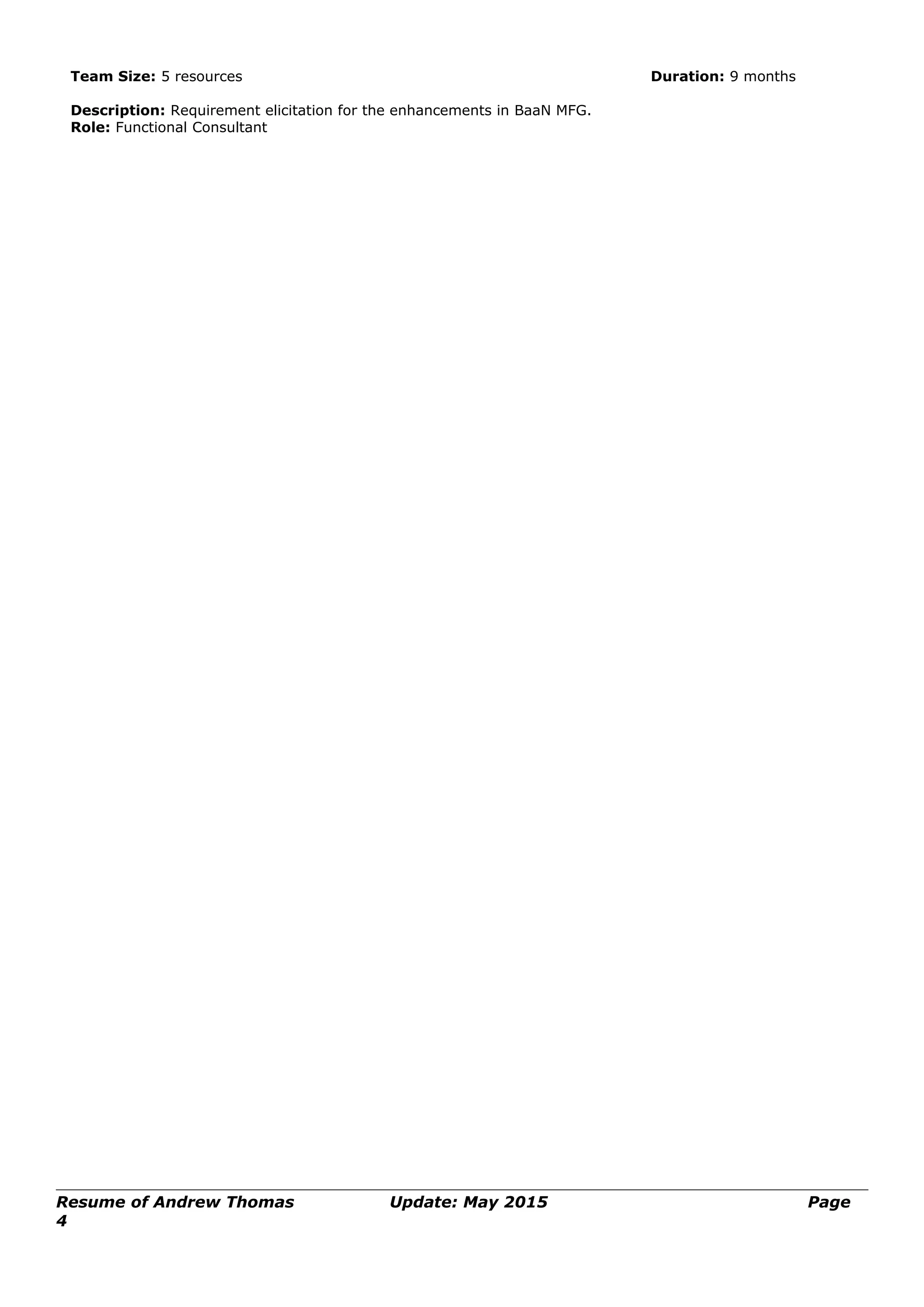 Team Size: 5 resources Duration: 9 months
Description: Requirement elicitation for the enhancements in BaaN MFG.
Role: Functional Consultant
Resume of Andrew Thomas Update: May 2015 Page
4
 