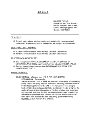 RESUME
KULDEEP THAKUR
#H NO-318, Saini vihar, Phase-1,
Baltana, Zirakpur(CHANDIGARH)
E-mail:Kuldeepnj86@gmail.com
Contact:- 8528472858
___________________________________________________________________________
OBJECTIVE:
Ø To apply my knowledge with determination and dedication for the organizational
development as well as my personal development and be a part of excellent team.
EDUCATIONAL QUALIFICATION:
Ø 10th
from Himachal Pradesh Board of School Education, Dharamshala.
Ø 12th
from Himachal Pradesh Board of School Education, Dharamshala.
PROFESSIONAL QUALIFICATION:
Ø One year diploma in HOTEL MANAGEMENT under STATE COUNCIL OF
VOCATIONAL TRAINING by department of technical education SUNDER NAGAR.
Ø Bachelor degree in tourism studies under INDIRA GANDHI NATIONAL OPEN
UNIVERSITY NEW DELHI.
WORK EXPERIENCE:
1 ORGANISATION: eClerx services LTD. IT PARK CHANDIGARH.
· DESIGNATION: Senior Anylist.
· JOB RESPONSIBILITIES: In eclerx, we audit the ITG(Interactive Troubleshooting
Guide) calls for the quality purposes. We checks the quality parameter related to
troubleshooting performed by the CAE as per the customer issue. We give
feedback to the CAE and suggestion to the client directly in order to improve the
quality. We also send our observations to the client to reduce error percentage
and make their work easy. We flash our daily productivity report to our Process
Manager(PM), prepare deck for the client calibration on weekly basis and do
some adhoc work related to the team productivity, quality and reporting.
· PERIOD : FROM April 02th
2012 to till date.
 