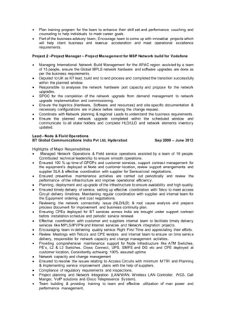  Plan training program for the team to enhance their skill set and performance couching and
counseling to help individuals to meet career goals.
 Part of the business advisory team, Encourage team to come up with innovative projects which
will help client business and revenue acceleration and meet operational excellence
requirements.
Project 2 –Project Manager – Project Management for MSP Network build for Vodafone
 Managing International Network Build Management for the APAC region assisted by a team
of 15 people, ensure the Global MPLS network hardware and software upgrades are done as
per the business requirements.
 Deputed to UK as KT lead, build end to end process and completed the transition successfully
within the planned window.
 Responsible to analyses the network hardware port capacity and propose for the network
upgrades.
 SPOC for the completion of the network upgrade from demand management to network
upgrade implementation and commissioning.
 Ensure the logistics (Hardware, Software and resources) and site specific documentation &
necessary configurations are in place before raising the change request.
 Coordinate with Network planning & regional Leads to understand the business requirements.
 Ensure the planned network upgrade completed within the scheduled window and
communicate to all stake holders and complete HLD/LLD and network elements inventory
updated.
Lead - Node & Field Operations
BT Global Communications India Pvt Ltd, Hyderabad Sep 2000 – June 2012
Highlights of Major Responsibilities
 Managed Network Operations & Field service operations assisted by a team of 16 people.
Contributed technical leadership to ensure smooth operations.
 Ensured 100 % up time of GPOPs and customer services, support contract management for
the equipment’s deployed at Node and customer location, review support arrangements and
supplier SLA & effective coordination with supplier for Service/cost negotiations.
 Ensured preventive maintenance activities are carried out periodically and review the
performance of the infrastructure and improve operational efficiency.
 Planning, deployment and up-grade of the infrastructure to ensure availability and high quality.
 Ensured timely delivery of service, setting up effective coordination with Telco to meet access
Circuit delivery timelines. Maintaining regular coordination with supplier and internal team for
the Equipment ordering and cost negotiations.
 Reviewing the network connectivity issue (NLD/ILD) & root cause analysis and prepare
process document for improvement and business continuity plan.
 Ensuring CPEs deployed for BT services across India are brought under support contract
before installation schedule and periodic service renewal.
 Effective coordination with customer and suppliers internal team to facilitate timely delivery
services like MPLS/IPVPN and Internet services and Network integration projects.
 Encouraging team in delivering quality service Right First Time and appreciating their efforts.
 Review Meetings with Telco’s and CPE vendors and internal team to ensure on time service
delivery, responsible for network capacity and change management activities.
 Providing comprehensive maintenance support for Node infrastructure like ATM Switches,
PE’s, L2 & L3 Switches, Cross Connect, UPS, SMPS and DG etc and CPE deployed at
customer location, Consistently achieving 100% assured uptime
 Network capacity and change management
 Ensured to resolve the issues relating to Access Circuits with minimum MTTR and Planning
& Implementing service improvement plans with the help of suppliers.
 Compliance of regulatory requirements and inspections.
 Project planning and Network Integration (LAN/WAN, Wireless LAN Controller, WCS, Call
Manger, VoIP solutions and Cisco Telepresence System).
 Team building & providing training to team and effective utilization of man power and
performance management.
 