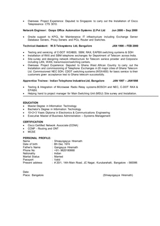  Overseas Project Experience: Deputed to Singapore to carry out the Installation of Cisco
Telepresence CTS 3010.
Network Engineer: Oasys Office Automation Systems (I) Pvt Ltd Jun 2000 – Sep 2000
 Onsite support to KPCL for Maintenance IT infrastructure including Exchange Server
Database Servers, Proxy Servers and PCs, Router and Switches.
Technical Assistant: W.S Telesystems Ltd, Bangalore JAN 1998 – FEB 2000
 Testing and servicing of C-DOT WSX600, SBM, RAX, EAPBX switching systems & SDH
 Installation of RAX and SBM telephone exchanges for Deportment of Telecom across India.
 Site survey and designing network infrastructure for Telecom service provider and Corporate
including LAN, WAN, transmission/switching centers.
 Overseas Project Experience: Deputed to Ghana West African Country to carry out the
Installation and commissioning of Telephone Exchanges in 20 major cities of Ghana Telecom
Ltd. Commissioned NEC SDH, CDOT switching systems (WSX-600) for basic service to their
customers given acceptance test to Ghana telecom successfully.
Apprentice Trainee: Indian Telephone IndustriesLtd, Bangalore JAN 1997 – JAN1998
 Testing & Integration of Microwave Radio Relay systems BOSCH and NEC, C-DOT RAX &
EPABX.
 Helping hand to project manager for Main Switching Unit (MSU) Site survey and Installation.
EDUCATION
 Master Degree in Information Technology
 Bachelor’s Degree in Information Technology
 10+2+3 Years Diploma in Electronics & Communications Engineering
 Executive Master of Business Administration – Systems Management
CERTIFICATION
 Cisco Certified Network Associate (CCNA)
 CCNP - Routing and ONT
 MCSE
PERSONAL PROFILE:
Name : Shivayogayya Hiremath
Date of birth : 8th Dec 1974
Father’s Name : Gangayya Hiremath
Phone No : +91- 9620180668
Nationality : Indian
Marital Status : Married
Passport : Valid
Present address : # 20/1, 14th Main Road, JC Nagar, Kurubarahalli, Bangalore - 560086
Date:
Place: Bangalore (Shivayogayya Hiremath)
 