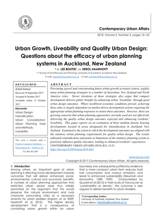 Contemporary Urban Affairs
2018, Volume 2, Number 2, pages 12– 23
Urban Growth, Liveability and Quality Urban Design:
Questions about the efficacy of urban planning
systems in Auckland, New Zealand
* Dr. LEE BEATTIE1, Dr. ERROL HAARHOFF2
1 & 2 School of Architecture and Planning, University of Auckland, Auckland, New Zealand
E mail: l.beattie@auckland.ac.nz , E mail: e.haarhoff@auckland.ac.nz
A B S T R A C T
Preventing sprawl and concentrating future urban growth at transit centres, typifies
many urban planning strategies in a number of Australian, New Zealand and North
America cities. Newer iterations of these strategies also argue that compact
development delivers public benefits by enhancing urban ‘liveability’ through good
urban design outcomes. Where neoliberal economic conditions prevail, achieving
these aims is largely dependent on market-driven development actions requiring the
appropriate urban planning responses to ensure these outcomes. However, there are
growing concerns that urban planning approaches currently used are not effectively
delivering the quality urban design outcomes expected and enhancing residents’
liveability. This paper reports on an evaluation of three medium density housing
developments located in areas designated for intensification in Auckland, New
Zealand. Examined is the extent to which the development outcomes are aligned with
the statutory urban planning requirements for quality urban design. The results
indicated contradictions and points to limitations of the statutory planning system to
positively influence quality outcomes, leading to enhanced residents’ experiences.
CONTEMPORARY URBAN AFFAIRS (2018) 2(2), 12-23.
https://doi.org/10.25034/ijcua.2018.3667
www.ijcua.com
Copyright © 2017 Contemporary Urban Affairs. All rights reserved.
1. Introduction
Among others, an important goal of urban
planning is directing future development towards
outcomes that will deliver enhanced social,
environmental, cultural and economic benefits.
A number of urban planning approaches that
restricted urban sprawl were thus initially
promoted on the argument that this would
preserve the natural environment and rural
character surrounding cities as a necessary
amenity for urban dwellers (Ingram, et al, 2009;
Haarhoff, et al, 2012). The higher density
development that is a consequence of
containing urban growth within an urban
boundary was subsequently justified by evidence
that a more compact urban form reduces fossil
fuel consumption and noxious emissions, and
leads to enhanced sustainability (Newman and
Kenworthy, 1989; 1999). Characterised by
Quastel et al (2012) in their study of Vancouver as
‘sustainability as density’, the outcome is also
argued to deliver benefits to urban dwellers.
*Corresponding Author:
University of Auckland, Auckland, New Zealand
E-mail address: l.beattie@auckland.ac.nz
A R T I C L E I N F O:
Article history:
Received 30 September 2017
Accepted 8 October 2017
Available online 15 October
2017
Keywords:
Urban Design;
Intensification,
Urban Consolidation;
Urban Planning Tools
and Methods;
Liveability.
This work is licensed under a
Creative Commons Attribution -
NonCommercial - NoDerivs 4.0.
"CC-BY-NC-ND"
 