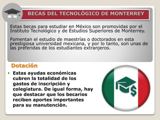 5. BECAS DEL TECNOLÓGICO DE MONTERREY
Estas becas para estudiar en México son promovidas por el
Instituto Tecnológico y de Estudios Superiores de Monterrey.
Fomentan el estudio de maestrías o doctorados en esta
prestigiosa universidad mexicana, y por lo tanto, son unas de
las preferidas de los estudiantes extranjeros.
• Estas ayudas económicas
cubren la totalidad de los
gastos de inscripción y
colegiatura. De igual forma, hay
que destacar que los becarios
reciben aportes importantes
para su manutención.
Dotación
 