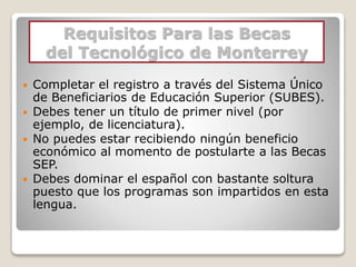 Requisitos Para las Becas
del Tecnológico de Monterrey
 Completar el registro a través del Sistema Único
de Beneficiarios de Educación Superior (SUBES).
 Debes tener un título de primer nivel (por
ejemplo, de licenciatura).
 No puedes estar recibiendo ningún beneficio
económico al momento de postularte a las Becas
SEP.
 Debes dominar el español con bastante soltura
puesto que los programas son impartidos en esta
lengua.
 
