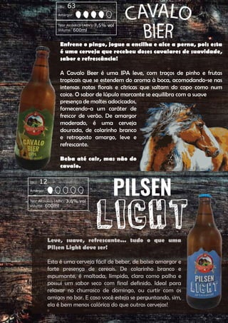Enfrene o pingo, jogue a encilha e alce a perna, pois esta
é uma cerveja que recebeu doses cavalares de suavidade,
sabor e refrescância!
A Cavalo Beer é uma IPA leve, com traços de pinho e frutas
tropicais que se estendem do aroma à boca, acomodando-se nas
intensas notas florais e cítricas que saltam do copo como num
coice. O sabor de lúpulo marcante se equilibra com a suave
presença de maltes adocicados,
fornecendo-a um caráter de
frescor de verão. De amargor
moderado, é uma cerveja
dourada, de colarinho branco
e retrogosto amargo, leve e
refrescante.
Beba até cair, mas não do
cavalo.
Leve, suave, refrescante... tudo o que uma
Pilsen Light deve ser!
Esta é uma cerveja fácil de beber, de baixo amargor e
forte presença de cereais. De colarinho branco e
espumante, é maltada, límpida, clara como palha e
possui um sabor seco com final definido. Ideal para
relaxar no churrasco de domingo, ou curtir com os
amigos no bar. E caso você esteja se perguntando, sim,
ela é bem menos calórica do que outras cervejas!
Amargor:
IBU: 12
Teor Alcóolico (ABV):3,6% vol
Volume: 600ml
Amargor:
IBU: 63
Teor Alcóolico (ABV):7,5% vol
Volume: 600ml
 