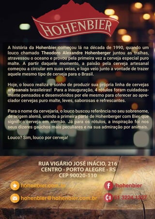 hohenbier.com.br
51 3224.1327
/hohenbier
hohenbier@hohenbier.com.br
A história da Hohenbier começou lá na década de 1990, quando um
louco chamado Theodoro Alexandre Hohenberger juntou as tralhas,
atravessou o oceano e provou pela primeira vez a cerveja especial puro
malte. A partir daquele momento, a paixão pela cerveja artesanal
começou a circular em suas veias, e logo veio junto a vontade de trazer
aquele mesmo tipo de cerveja para o Brasil.
Hoje, o louco realiza o sonho de produzir sua própria linha de cervejas
artesanais brasileiras! Para a inauguração, 4 rótulos foram cuidadosa-
mente pensados e desenvolvidos por ele mesmo para oferecer ao apre-
ciador cervejas puro malte, leves, saborosas e refrescantes.
Para o nome da cervejaria, o louco buscou referência no seu sobrenome,
de origem alemã, unindo a primeira parte de Hohenberger com Bier, que
significa cerveja em alemão. Já para os rótulos, a inspiração foi nos
seus dizeres gaúchos mais peculiares e na sua admiração por animais.
Louco? Sim, louco por cerveja!
 