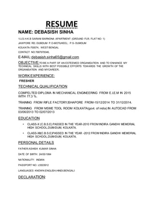 RESUME
NAME: DEBASISH SINHA
1/J,S.H.K.B SARANI BARNONA APARTMENT (GROUND FLR; FLAT NO: 1)
JAWPORE RD; DUMDUM P.O-MOTIJHEEL; P.S- DUMDUM
KOLKATA-700074, WEST BENGAL
CONTACT NO:7687978346,
E-MAIL:debasish.sinha65@gmail.com
OBJECTIVE:TO BE A PART OF AN ESTEEMED ORGANISATION AND TO ENHANCE MY
TECHNICAL SKILLS WITH BEST POSSIBLE EFFORTS TOWARDS THE GROWTH OF THE
ORGANISATION AND MYCAREER.
WORK EXPERIENCE:
FRESHER
TECHNICAL QUALIFICATION
COMPELTED DIPLOMA IN MECHANICAL ENGINEERING FROM E.I.E.M IN 2015
WITH 77.3 %.
TRAINING FROM RIFLE FACTORY,ISHAPORE FROM-15/12/2014 TO 31/12/2014.
TRAINING FROM MSME TOOL ROOM KOLKATA(govt. of india) IN AUTOCAD FROM
03/06/2013 TO 02/07/2013
EDUCATION
• CLASS-X (C.B.S.E) PASSED IN THE YEAR-2010 FROM INDIRA GANDHI MEMORIAL
HIGH SCHOOL,DUM-DUM, KOLKATA.
• CLASS-XII(C.B.S.E)PASSED IN THE YEAR -2012 FROM INDIRA GANDHI MEMORIAL
HIGH SCHOOL,DUM-DUM, KOLKATA.
PERSONAL DETAILS
FATHER:ASHISH KUMAR SINHA
DATE OF BIRTH: 24/05/1994
NATIONALITY: INDIAN
PASSPORT NO: L5503912
LANGUAGES KNOWN:ENGLISH,HINDI,BENGALI
DECLARATION:
 